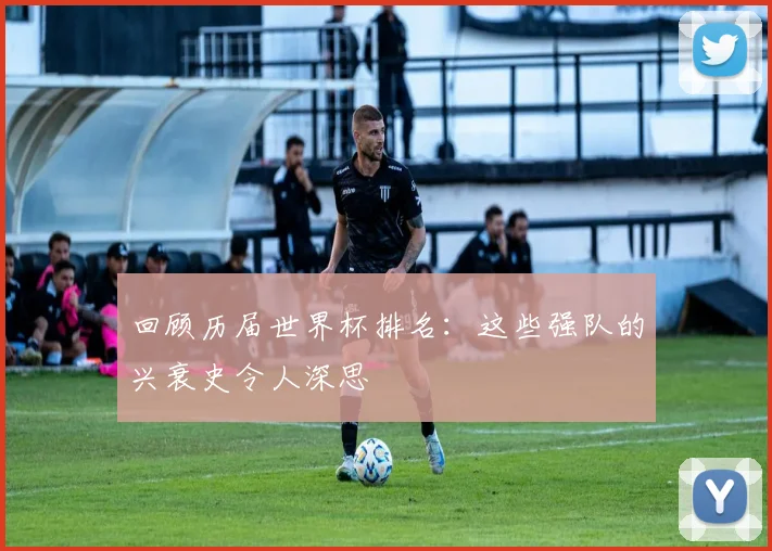 回顾历届世界杯排名：这些强队的兴衰史令人深思