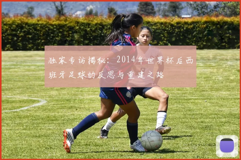 独家专访揭秘：2014年世界杯后西班牙足球的反思与重建之路