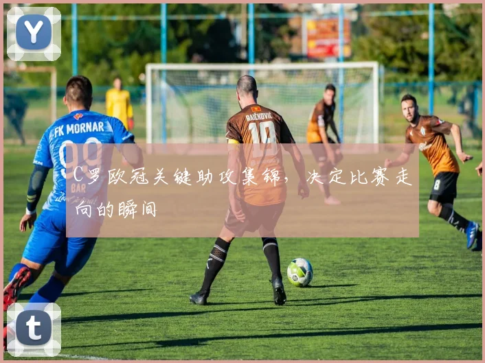 C罗欧冠关键助攻集锦，决定比赛走向的瞬间