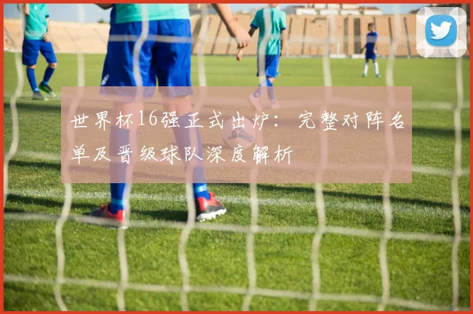 世界杯16强正式出炉：完整对阵名单及晋级球队深度解析