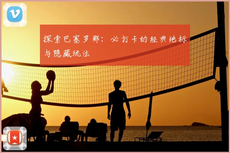 探索巴塞罗那:必打卡的经典地标与隐藏玩法