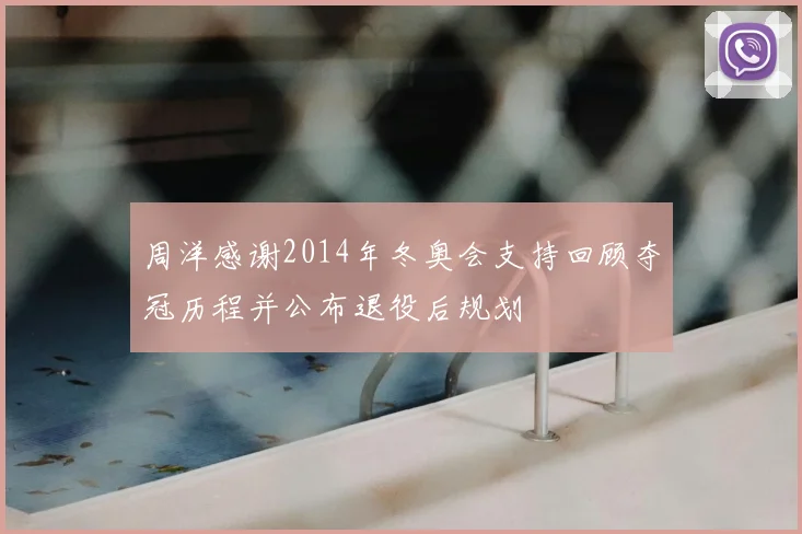 周洋感谢2014年冬奥会支持回顾夺冠历程并公布退役后规划