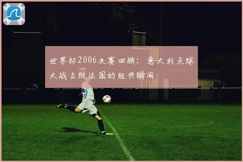 世界杯2006决赛回顾：意大利点球大战击败法国的经典瞬间