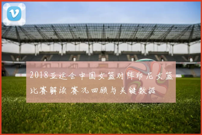 2018亚运会中国女篮对阵印尼女篮比赛解读 赛况回顾与关键数据