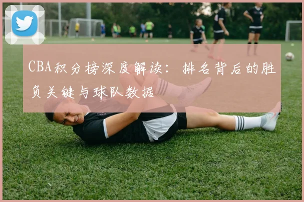 CBA积分榜深度解读：排名背后的胜负关键与球队数据
