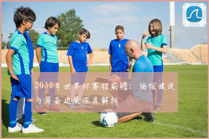 2030年世界杯赛程前瞻：场馆建设与筹备进展深度解析