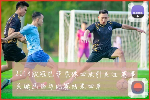 2018欧冠巴萨录像回放引关注 赛事关键画面与比赛结果回看