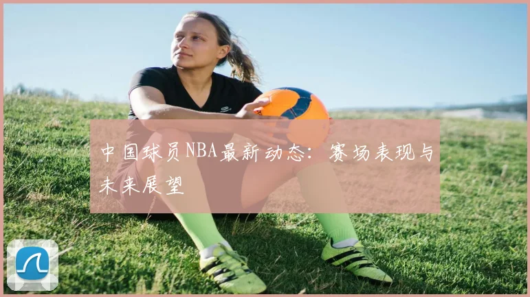中国球员NBA最新动态：赛场表现与未来展望