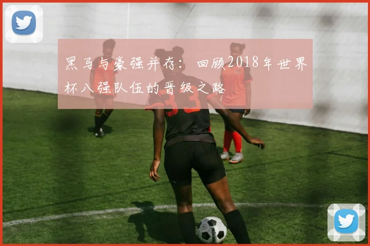 黑马与豪强并存:回顾2018年世界杯八强队伍的晋级之路