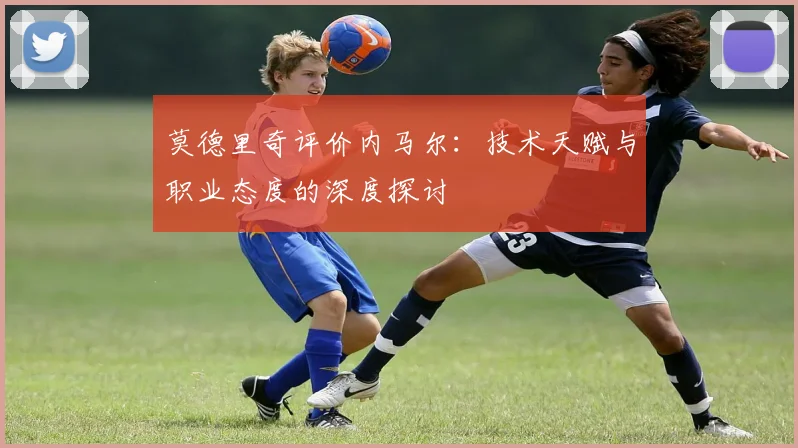 莫德里奇评价内马尔：技术天赋与职业态度的深度探讨