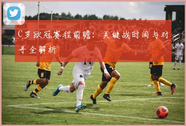C罗欧冠赛程前瞻：关键战时间与对手全解析