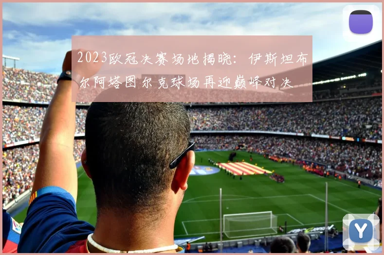 2023欧冠决赛场地揭晓：伊斯坦布尔阿塔图尔克球场再迎巅峰对决