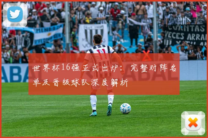 世界杯16强正式出炉：完整对阵名单及晋级球队深度解析