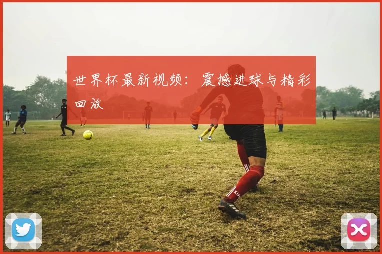 世界杯最新视频:震撼进球与精彩回放