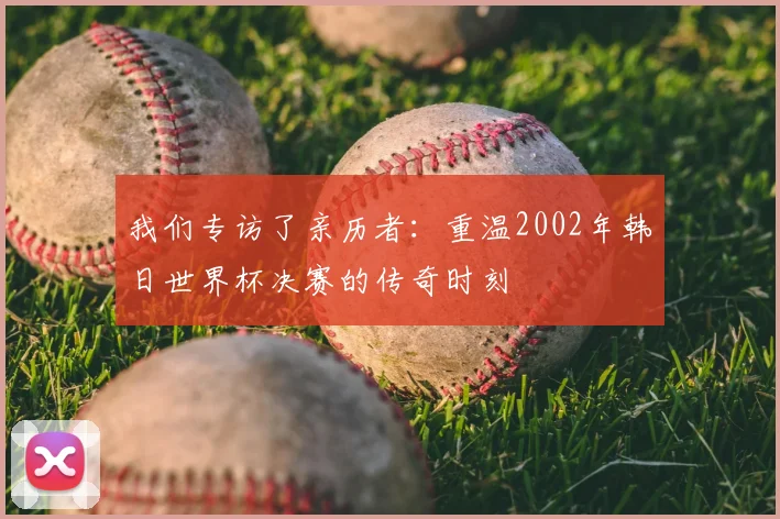我们专访了亲历者:重温2002年韩日世界杯决赛的传奇时刻
