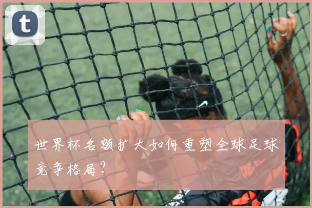 世界杯名额扩大如何重塑全球足球竞争格局？
