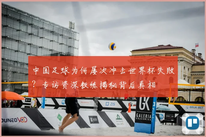 中国足球为何屡次冲击世界杯失败？专访资深教练揭秘背后真相