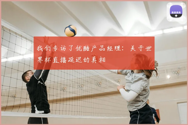 我们专访了优酷产品经理:关于世界杯直播延迟的真相