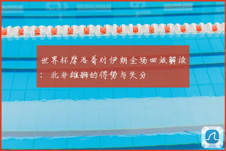 世界杯摩洛哥对伊朗全场回放解读:北非雄狮的得势与失分