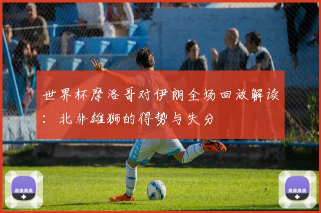 世界杯摩洛哥对伊朗全场回放解读:北非雄狮的得势与失分