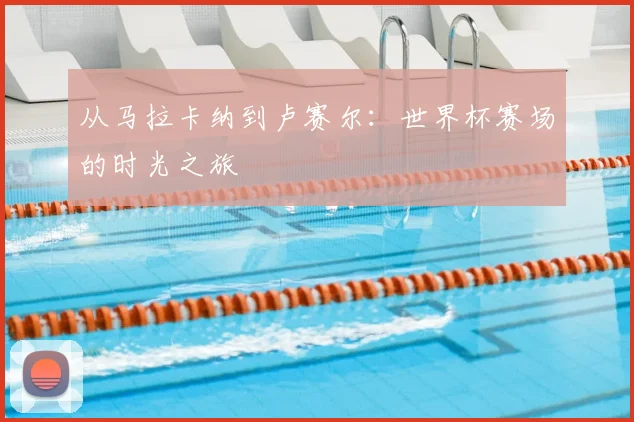 从马拉卡纳到卢赛尔：世界杯赛场的时光之旅