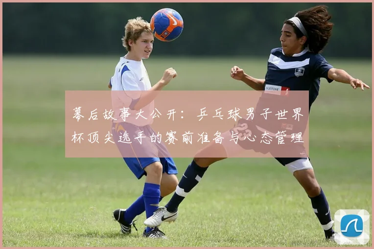 幕后故事大公开：乒乓球男子世界杯顶尖选手的赛前准备与心态管理