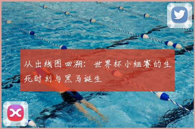 从出线图回溯：世界杯小组赛的生死时刻与黑马诞生