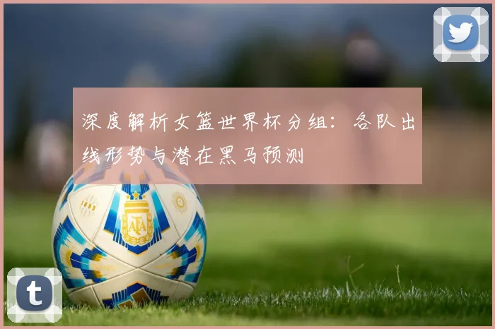 深度解析女篮世界杯分组：各队出线形势与潜在黑马预测
