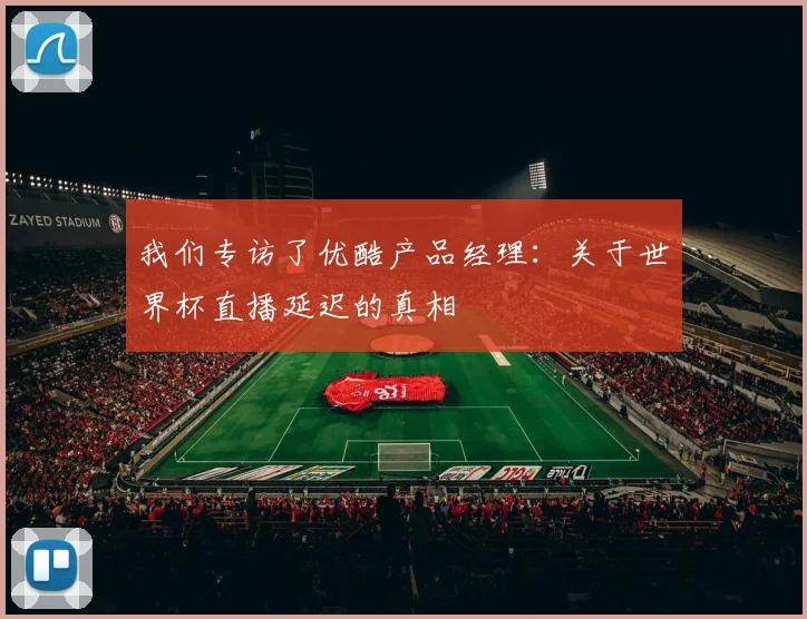 我们专访了优酷产品经理:关于世界杯直播延迟的真相