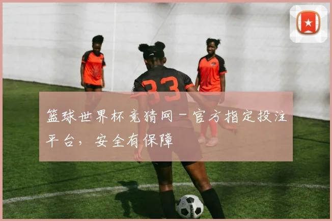 篮球世界杯竞猜网 - 官方指定投注平台,安全有保障