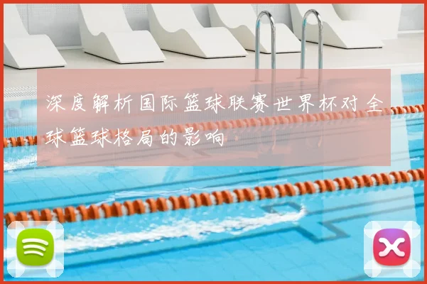 深度解析国际篮球联赛世界杯对全球篮球格局的影响