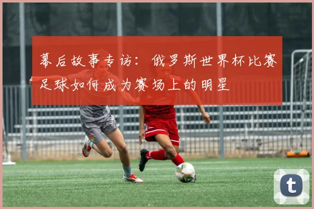 幕后故事专访：俄罗斯世界杯比赛足球如何成为赛场上的明星