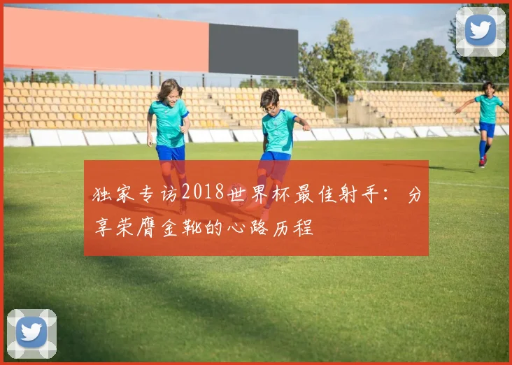 独家专访2018世界杯最佳射手：分享荣膺金靴的心路历程