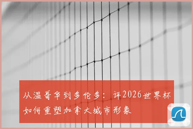 从温哥华到多伦多:评2026世界杯如何重塑加拿大城市形象